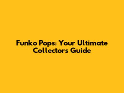 Funko Pops: Your Ultimate Collector's Guide