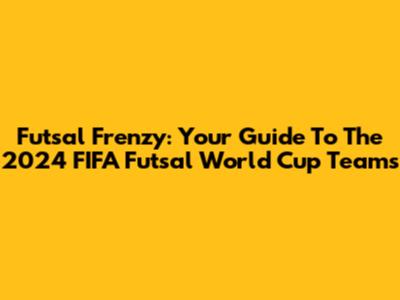 Futsal Frenzy: Your Guide To The 2024 FIFA Futsal World Cup Teams