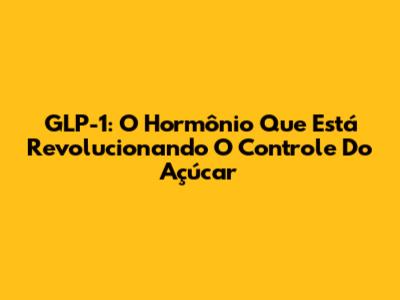 GLP-1: O Hormônio Que Está Revolucionando O Controle Do Açúcar