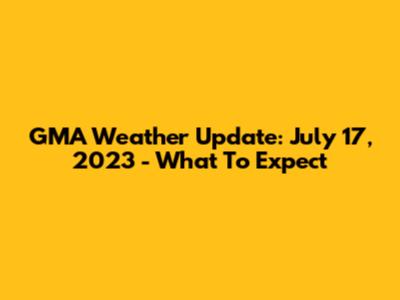 GMA Weather Update: July 17, 2023 - What To Expect