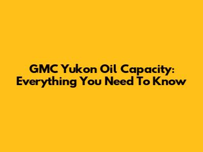 GMC Yukon Oil Capacity: Everything You Need To Know