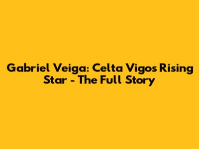 Gabriel Veiga: Celta Vigo's Rising Star - The Full Story