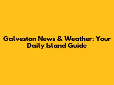 Galveston News & Weather: Your Daily Island Guide