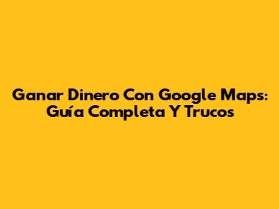 Ganar Dinero Con Google Maps: Guía Completa Y Trucos
