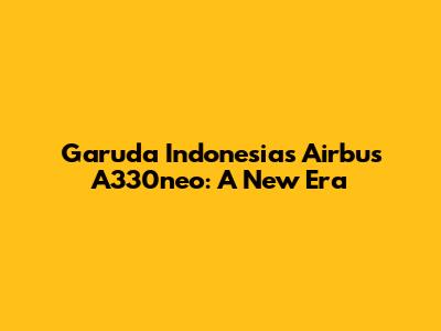 Garuda Indonesia's Airbus A330neo: A New Era