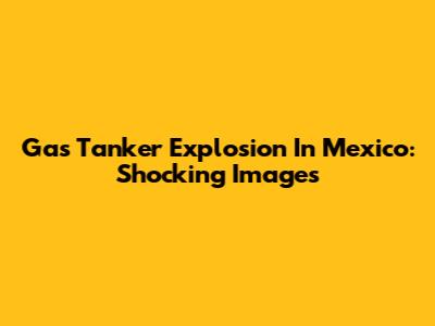 Gas Tanker Explosion In Mexico: Shocking Images