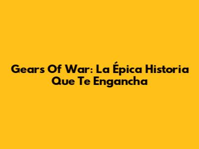 Gears Of War: La Épica Historia Que Te Engancha