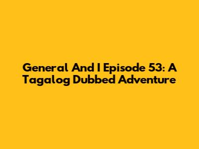 General And I Episode 53: A Tagalog Dubbed Adventure