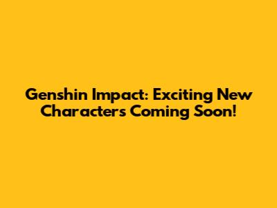 Genshin Impact: Exciting New Characters Coming Soon!