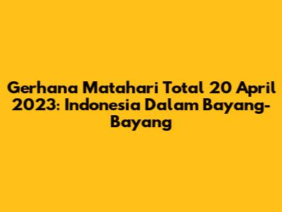 Gerhana Matahari Total 20 April 2023: Indonesia Dalam Bayang-Bayang