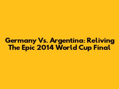 Germany Vs. Argentina: Reliving The Epic 2014 World Cup Final
