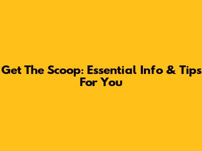 Get The Scoop: Essential Info & Tips For You