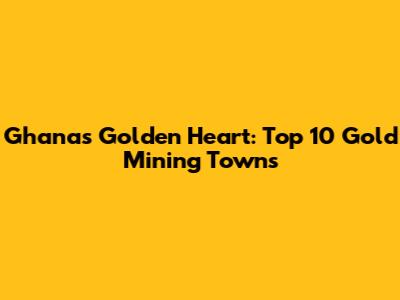 Ghana's Golden Heart: Top 10 Gold Mining Towns