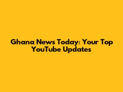 Ghana News Today: Your Top YouTube Updates