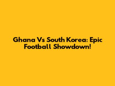 Ghana Vs South Korea: Epic Football Showdown!