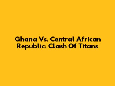 Ghana Vs. Central African Republic: Clash Of Titans
