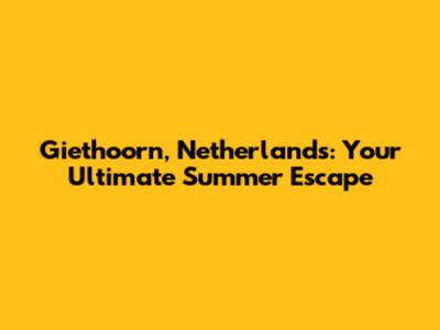 Giethoorn, Netherlands: Your Ultimate Summer Escape