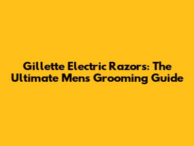 Gillette Electric Razors: The Ultimate Men's Grooming Guide