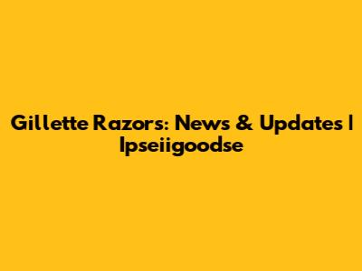 Gillette Razors: News & Updates | Ipseiigoodse