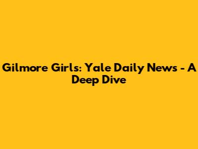 Gilmore Girls: Yale Daily News - A Deep Dive