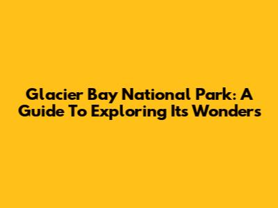 Glacier Bay National Park: A Guide To Exploring Its Wonders