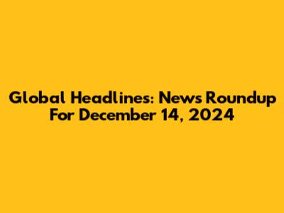 Global Headlines: News Roundup For December 14, 2024