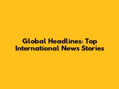 Global Headlines: Top International News Stories