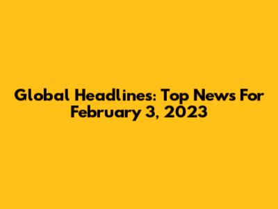 Global Headlines: Top News For February 3, 2023