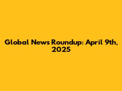 Global News Roundup: April 9th, 2025
