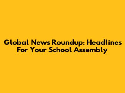 Global News Roundup: Headlines For Your School Assembly