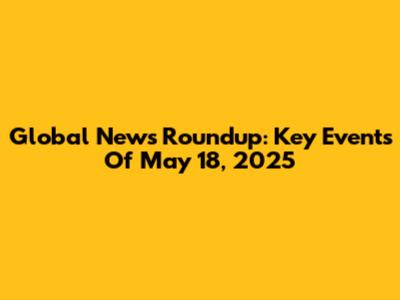 Global News Roundup: Key Events Of May 18, 2025