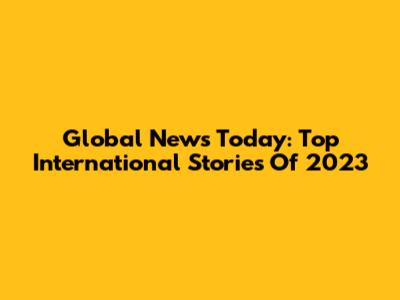 Global News Today: Top International Stories Of 2023
