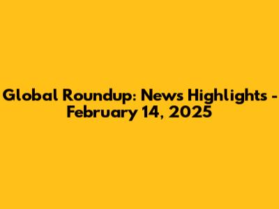 Global Roundup: News Highlights - February 14, 2025