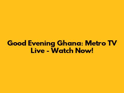 Good Evening Ghana: Metro TV Live - Watch Now!