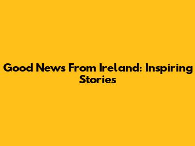Good News From Ireland: Inspiring Stories