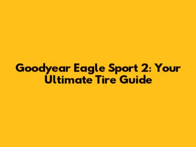 Goodyear Eagle Sport 2: Your Ultimate Tire Guide