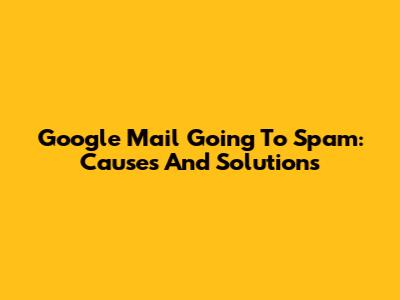 Google Mail Going To Spam: Causes And Solutions