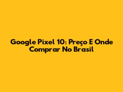 Google Pixel 10: Preço E Onde Comprar No Brasil