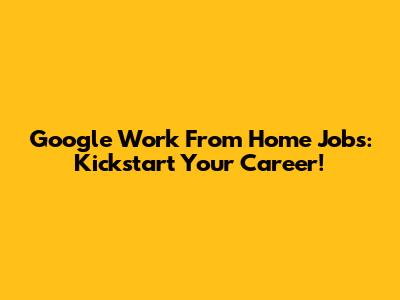 Google Work From Home Jobs: Kickstart Your Career!