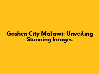 Goshen City Malawi: Unveiling Stunning Images