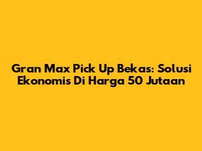 Gran Max Pick Up Bekas: Solusi Ekonomis Di Harga 50 Jutaan