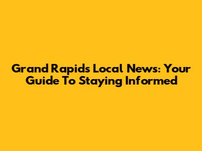 Grand Rapids Local News: Your Guide To Staying Informed