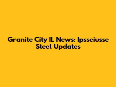 Granite City IL News: Ipsseiusse Steel Updates