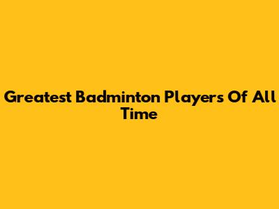 Greatest Badminton Players Of All Time