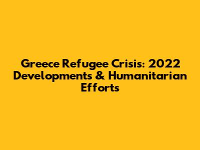 Greece Refugee Crisis: 2022 Developments & Humanitarian Efforts