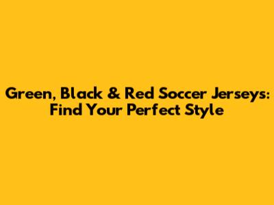 Green, Black & Red Soccer Jerseys: Find Your Perfect Style