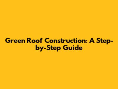 Green Roof Construction: A Step-by-Step Guide