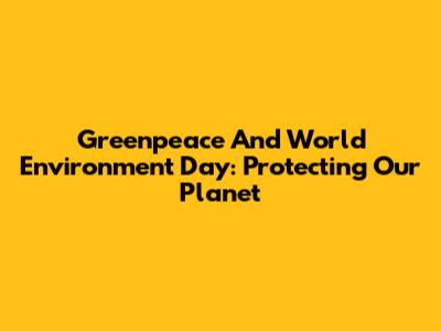 Greenpeace And World Environment Day: Protecting Our Planet