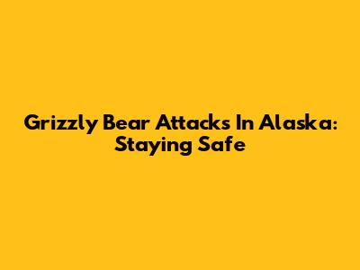 Grizzly Bear Attacks In Alaska: Staying Safe