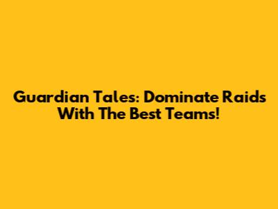 Guardian Tales: Dominate Raids With The Best Teams!